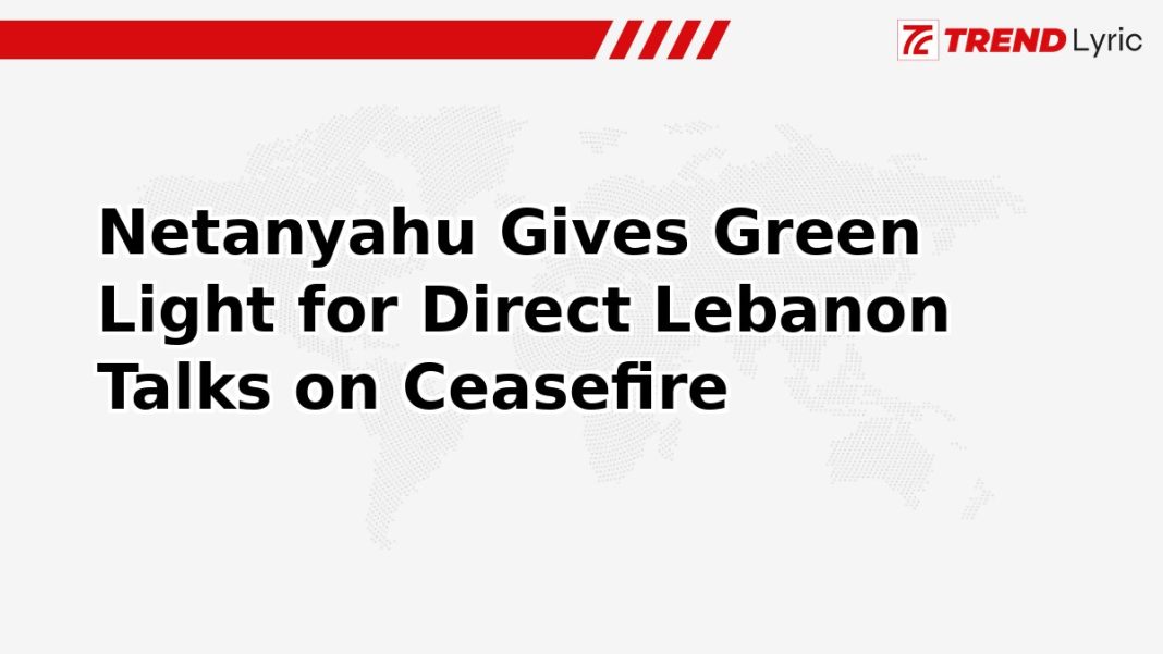 Netanyahu Gives Green Light for Direct Lebanon Talks on Ceasefire Netanyahu Gives Green Light for Direct Lebanon Talks on Ceasefire